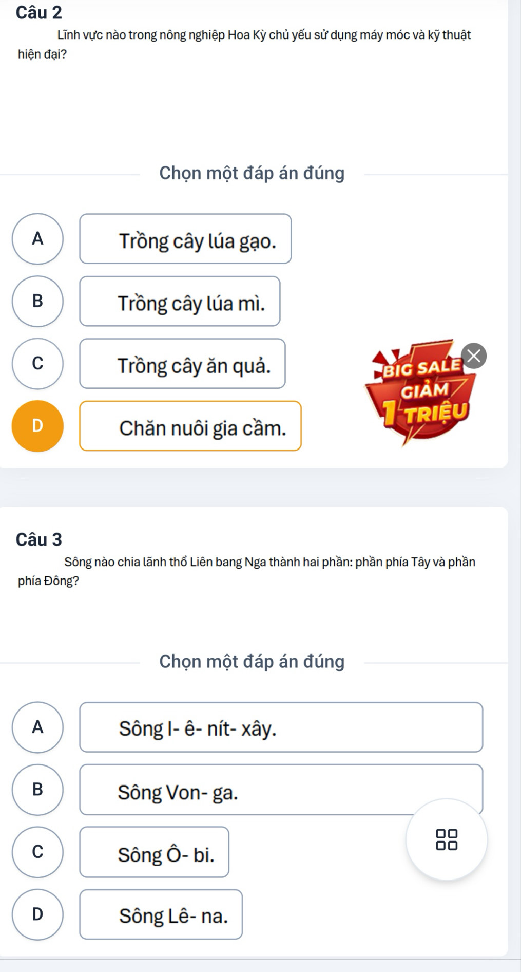 Lĩnh vực nào trong nông nghiệp Hoa Kỳ chủ yếu sử dụng máy móc và kỹ thuật
hiện đại?
Chọn một đáp án đúng
A Trồng cây lúa gạo.
B
Trồng cây lúa mì.
C Trồng cây ăn quả.
BiG SALE
GIảM
D Chăn nuôi gia cầm.
TRIệU
Câu 3
Sông nào chia lãnh thổ Liên bang Nga thành hai phần: phần phía Tây và phần
phía Đông?
Chọn một đáp án đúng
A Sông I- ê- nít- xây.
B
Sông Von- ga.
□□
C Sông Ô- bi.
□□
D Sông Lê- na.