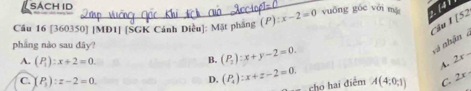 SACH ID
1 [52
Cầu 16 [360350] [MD1] [SGK Cánh Diều]: Mặt phẳng (P) x-2=0 vuōng góc với mặ 2. [4]
Câu
phāng nào sau đây?
và nhận à
A. (P_1):x+2=0. B. (P_2):x+y-2=0. 2x-
C. (P_3):z-2=0. A(4;0;1) C. 2x
D. (P_4):x+z-2=0. cho hai điểm