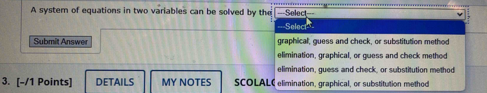 A system of equations in two variables can be solved by the ---Select
---Select
Submit Answer graphical, guess and check, or substitution method
elimination, graphical, or guess and check method
elimination, guess and check, or substitution method
3. [-/1 Points] DETAILS MY NOTES SCOLALC elimination, graphical, or substitution method