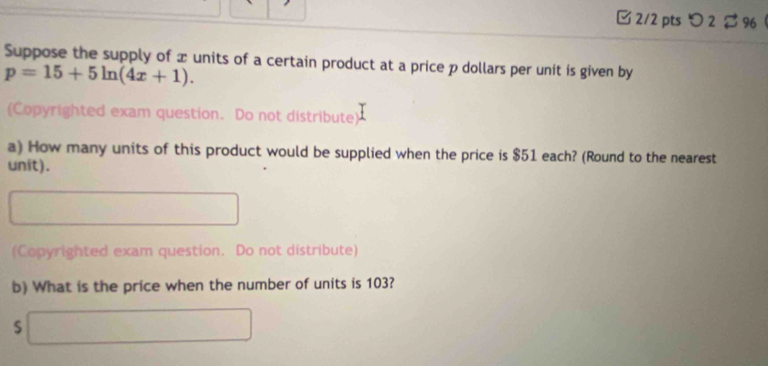 つ 2 $ 96 
Suppose the supply of x units of a certain product at a price p dollars per unit is given by
p=15+5ln (4x+1). 
(Copyrighted exam question. Do not distribute) 
a) How many units of this product would be supplied when the price is $51 each? (Round to the nearest 
unit). 
(Copyrighted exam question. Do not distribute) 
b) What is the price when the number of units is 103?