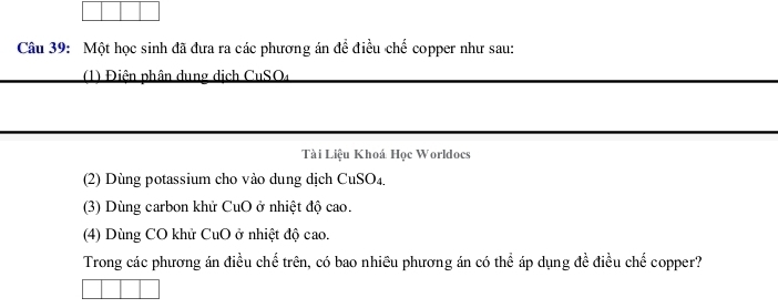 Một học sinh đã đưa ra các phương án để điều chế copper như sau: 
1) Điện phân dung dịch CuSO4 
Tài Liệu Khoá Học Worldocs 
(2) Dùng potassium cho vào dung dịch CuSO₄. 
(3) Dùng carbon khử CuO ở nhiệt độ cao. 
(4) Dùng CO khử CuO ở nhiệt độ cao. 
Trong các phương án điều chế trên, có bao nhiều phương án có thể áp dụng đề điều chế copper?