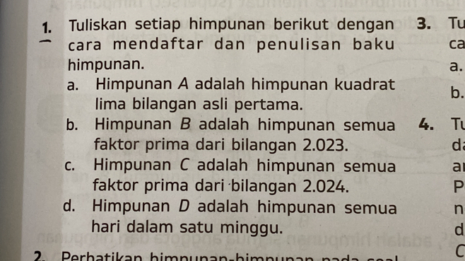 Tuliskan setiap himpunan berikut dengan 3. Tu 
cara mendaftar dan penulisan baku ca 
himpunan. a. 
a. Himpunan A adalah himpunan kuadrat b. 
lima bilangan asli pertama. 
b. Himpunan B adalah himpunan semua 4. Tu 
faktor prima dari bilangan 2.023. d 
c. Himpunan C adalah himpunan semua a 
faktor prima dari bilangan 2.024. P 
d. Himpunan D adalah himpunan semua n 
hari dalam satu minggu. d 
2 Berhatikan himnunan-him 
C