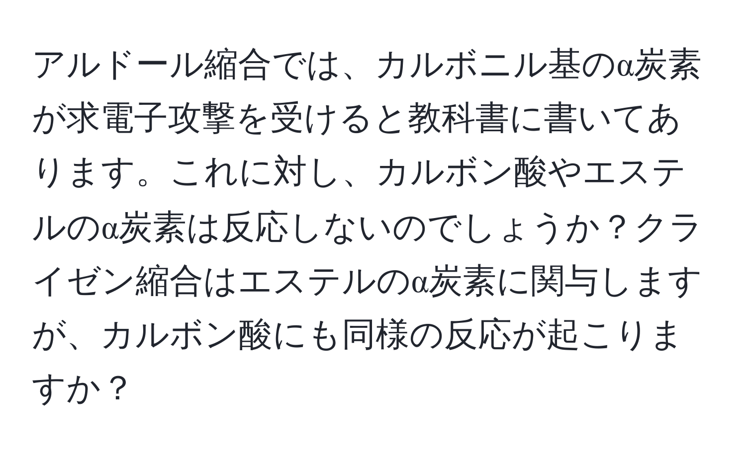 アルドール縮合では、カルボニル基のα炭素が求電子攻撃を受けると教科書に書いてあります。これに対し、カルボン酸やエステルのα炭素は反応しないのでしょうか？クライゼン縮合はエステルのα炭素に関与しますが、カルボン酸にも同様の反応が起こりますか？