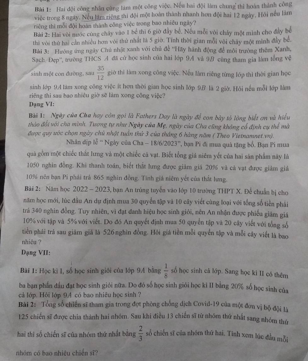 Hai đội công nhân cùng làm một công việc. Nếu hai đội làm chung thì hoàn thành công
việc trong 8 ngày. Nếu làm riêng thì đội một hoàn thành nhanh hơn đội hai 12 ngày. Hỏi nếu làm
riêng thì mỗi đội hoàn thành công việc trong bao nhiêu ngày?
Bài 2: Hai vòi nước cùng chảy vào 1 bể thì 6 giờ đầy bể. Nếu mỗi vòi chảy một mình cho đầy bể
thì vòi thứ hai cần nhiều hơn vòi thứ nhất là 5 giờ. Tính thời gian mỗi vòi chảy một mình đầy bể.
Bài 3: Hưởng ứng ngày Chủ nhật xanh với chủ đề “Hãy hành động để môi trường thêm Xanh,
Sạch Đẹp', trường THCS A đã cử học sinh của hai lớp 9A và 9B cùng tham gia làm tổng vệ
sinh một con đường, sau  35/12  giờ thì làm xong công việc. Nếu làm riêng từng lớp thì thời gian học
sinh lớp 9A làm xong công việc ít hơn thời gian học sinh lớp 9B là 2 giờ. Hỏi nếu mỗi lớp làm
riếng thì sau bao nhiêu giờ sẽ làm xong công việc?
Dạng VI:
Bài 1: Ngày của Cha hay còn gọi là Fathers Day là ngày để con bày tỏ lòng biết ơn và hiểu
thảo đối với cha mình. Tương tự như Ngày của Mẹ, ngày của Cha cũng không cố định cụ thể mà
được quy ước chọn ngày chủ nhật tuần thứ 3 của tháng 6 hàng năm ( Theo Vietnamnet.vn).
Nhân dịp lễ “ Ngày của Cha - 18/6/2023”, bạn Pi đi mua quả tặng bố. Bạn Pi mua
quả gồm một chiếc thắt lưng và một chiếc cà vạt. Biết tổng giả niêm yết của hai sản phẩm này là
1050 nghìn đồng. Khi thanh toán, biết thắt lưng được giảm giá 20% và cà vạt được giảm giá
10% nên bạn Pi phải trả 865 nghìn đồng. Tính giá niêm yết của thắt lưng.
Bài 2: Năm học 2022 - 2023, bạn An trúng tuyển vào lớp 10 trường THPT X. Để chuẩn bị cho
năm học mới, lúc đầu An dự định mua 30 quyển tập và 10 cây viết cùng loại với tổng số tiền phải
trả 340 nghìn đồng. Tuy nhiên, vì đạt danh hiệu học sinh giỏi, nên An nhận được phiếu giảm giá
10% với tập và 5% với viết. Do đó An quyết định mua 50 quyển tập và 20 cây viết với tổng số
tiền phải trả sau giảm giá là 526nghìn đồng. Hỏi giá tiền mỗi quyển tập và mỗi cây viết là bao
nhiêu ?
Dạng VII:
Bài 1: Học kì I, số học sinh giỏi của lớp 9A bằng  1/8  số học sinh cả lớp. Sang học kì II có thêm
ba bạn phấn đấu đạt học sinh giỏi nữa. Do đó số học sinh giỏi học kì II bằng 20% số học sinh của
cả lớp. Hỏi lớp 9A có bao nhiêu học sinh ?
Bài 2: Tổng số chiến sĩ tham gia trong đợt phòng chống dịch Covid-19 của một đơn vị bộ đội là
125 chiến sĩ được chia thành hai nhóm. Sau khi điều 13 chiến sĩ từ nhóm thứ nhất sang nhóm thứ
hai thì số chiến sĩ của nhóm thứ nhất bằng  2/3  số chiến sĩ của nhóm thứ hai. Tính xem lúc đầu mỗi
nhóm có bao nhiêu chiến sĩ?