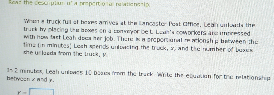 Read the description of a proportional relationship. 
When a truck full of boxes arrives at the Lancaster Post Office, Leah unloads the 
truck by placing the boxes on a conveyor belt. Leah's coworkers are impressed 
with how fast Leah does her job. There is a proportional relationship between the 
time (in minutes) Leah spends unloading the truck, x, and the number of boxes 
she unloads from the truck, y. 
In 2 minutes, Leah unloads 10 boxes from the truck. Write the equation for the relationship 
between x and y.
y=□