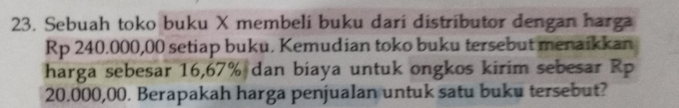 Sebuah toko buku X membelí buku darí distributor dengan harga
Rp 240.000,00 setiap buku. Kemudian toko buku tersebut menaikkan 
harga sebesar 16,67% dan biaya untuk ongkos kirim sebesar Rp
20.000,00. Berapakah harga penjualan untuk satu buku tersebut?