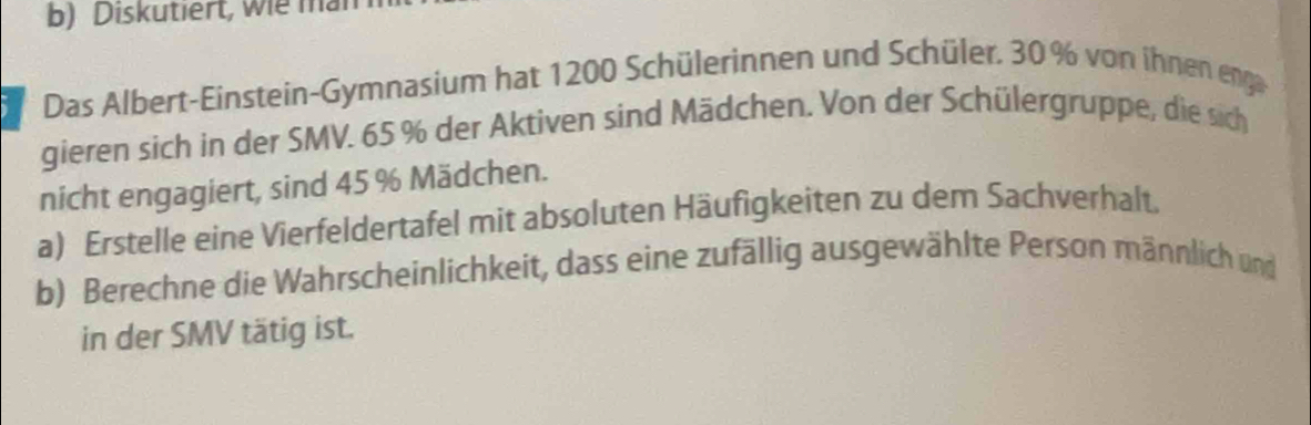 Diskutiert, wie ma 
Das Albert-Einstein-Gymnasium hat 1200 Schülerinnen und Schüler. 30% von ihnen eng 
gieren sich in der SMV. 65 % der Aktiven sind Mädchen. Von der Schülergruppe, die sich 
nicht engagiert, sind 45 % Mädchen. 
a) Erstelle eine Vierfeldertafel mit absoluten Häufigkeiten zu dem Sachverhalt. 
b) Berechne die Wahrscheinlichkeit, dass eine zufällig ausgewählte Person männlich und 
in der SMV tätig ist.