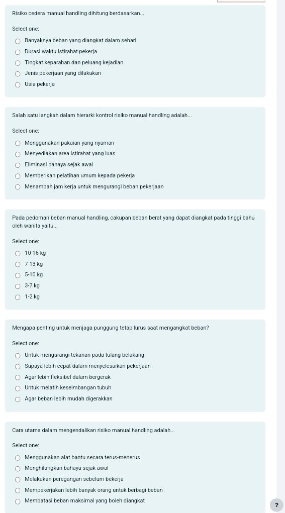 Risiko cedera manual handling dihitung berdasarkan..
Select one:
Banyaknya beban yang diangkat dalam sehari
Durasi waktu istirahat pekeria
Tingkat keparahan dan peluang kejadian
Jenis pekerjaan yang dilakukan
Usia pekerja
Salah satu langkah dalam hierarki kontrol risiko manual handling adalah...
Select one:
Menggunakan pakaian yang nyaman
Menyediakan area istirahat yang luas
Eliminasi bahaya sejak awal
Memberikan pelatihan umum kepada pekerja
Menambah jam kerja untuk mengurangi beban pekerjaan
Pada pedoman beban manual handling, cakupan beban berat yang dapat diangkat pada tinggi bahu
oleh wanita yaitu...
Select one:
10-16 kg
7-13 kg
5-10 kg
3-7 kg
1-2 kg
Mengapa penting untuk menjaga punggung tetap lurus saat mengangkat beban?
Select one:
Untuk mengurangi tekanan pada tulang belakang
Supaya lebih cepat dalam menyelesaikan pekerjaan
Agar lebih fleksibel dalam bergerak
Untuk melatih keseimbangan tubuh
Agar beban lebih mudah digerakkan
Cara utama dalam mengendalikan risiko manual handling adalah...
Select one:
Mengqunakan alat bantu seçara terus-menerus
Menghilangkan bahaya sejak awal
Melakukan peregangan sebelum bekerja
Mempekerjakan lebih banyak orang untuk berbagi beban
Membatasi beban maksimal yang boleh diangkat
?