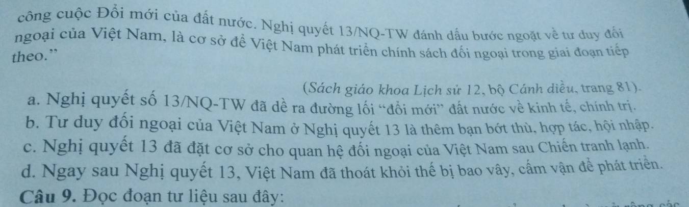 công cuộc Đổi mới của đất nước. Nghị quyết 13/NQ -TW đánh dấu bước ngoặt về tư duy đối
ngoại của Việt Nam, là cơ sở để Việt Nam phát triển chính sách đối ngoại trong giai đoạn tiếp
theo.”
(Sách giáo khoa Lịch sử 12, bộ Cánh diều, trang 81).
a. Nghị quyết số 13/NQ-TW đã dề ra đường lối “đổi mới” đất nước về kinh tế, chính trị.
b. Tư duy đối ngoại của Việt Nam ở Nghị quyết 13 là thêm bạn bớt thù, hợp tác, hội nhập.
c. Nghị quyết 13 đã đặt cơ sở cho quan hệ đối ngoại của Việt Nam sau Chiến tranh lạnh.
d. Ngay sau Nghị quyết 13, Việt Nam đã thoát khỏi thế bị bao vây, cấm vận để phát triển.
Câu 9. Đọc đoạn tư liệu sau đây: