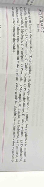 ACTIVIDAD 7 
SDI-B1 
ca d 
lo à 
Investiga en fuentes documentales (Diccionarios, artículos especializados, y otros), los siguientes términos: a) 
Nación, b) Imperio, c) Colonialismo, d) Colonización, e) Pannacionalismo, f) Paneslavismo, g) Dominación. 
h) Hegemonía, i) Ideología, j) Metrópoli, k) Provincia, l) Monarquía, ll) Estado, m) Gobierno, n) Territorio, o 
Antagonismo. Redacta seguidamente un texto en el cual establecerás la relación que existe entre estos vocablos y 
los temas anteriormente abordados.