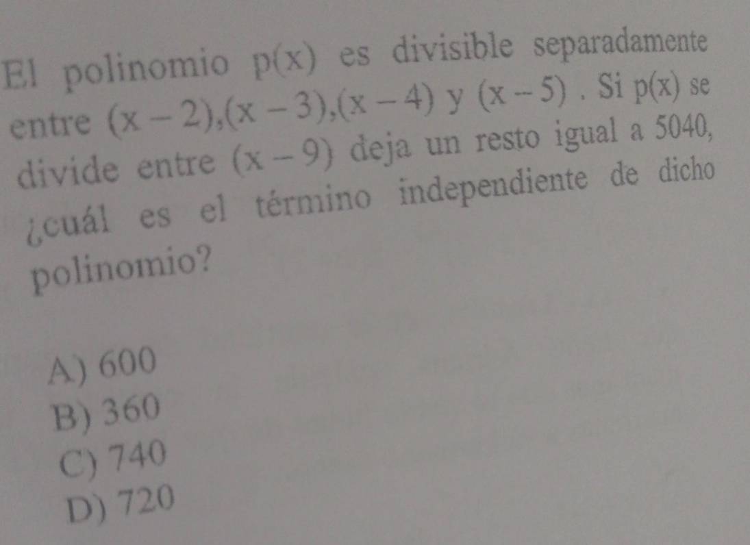 El polinomio p(x) es divisible separadamente
entre (x-2), (x-3), (x-4) y (x-5). Si p(x) se
divide entre (x-9) deja un resto igual a 5040,
cuál es el término independiente de dicho
polinomio?
A) 600
B) 360
C) 740
D) 720