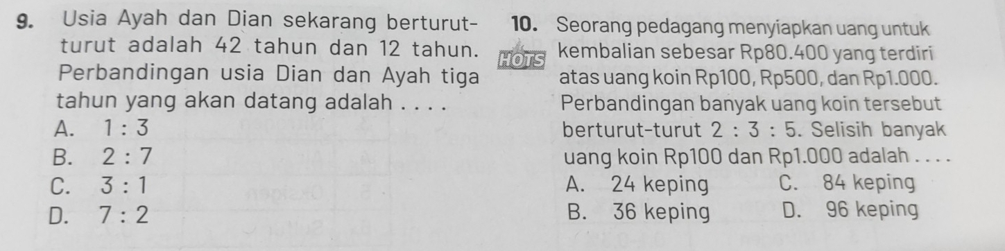 Usia Ayah dan Dian sekarang berturut- 10. Seorang pedagang menyiapkan uang untuk
turut adalah 42 tahun dan 12 tahun. OT kembalian sebesar Rp80.400 yang terdiri
Perbandingan usia Dian dan Ayah tiga atas uang koin Rp100, Rp500, dan Rp1.000.
tahun yang akan datang adalah . . . . Perbandingan banyak uang koin tersebut
A. 1:3 berturut-turut 2:3:5. Selisih banyak
B. 2:7 uang koin Rp100 dan Rp1.000 adalah . . . .
C. 3:1 A. 24 keping C. 84 keping
D. 7:2 B. 36 keping D. 96 keping