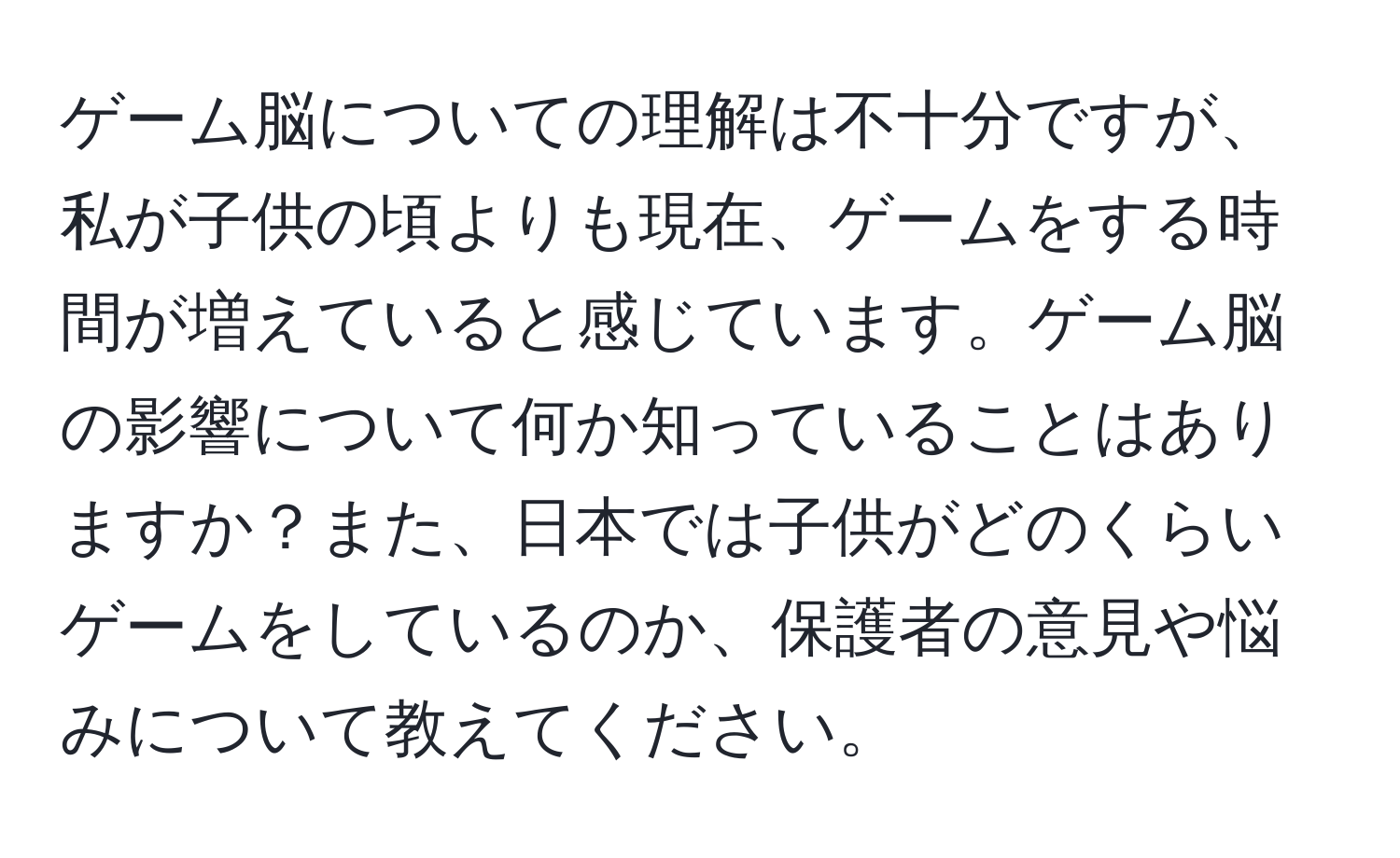 ゲーム脳についての理解は不十分ですが、私が子供の頃よりも現在、ゲームをする時間が増えていると感じています。ゲーム脳の影響について何か知っていることはありますか？また、日本では子供がどのくらいゲームをしているのか、保護者の意見や悩みについて教えてください。