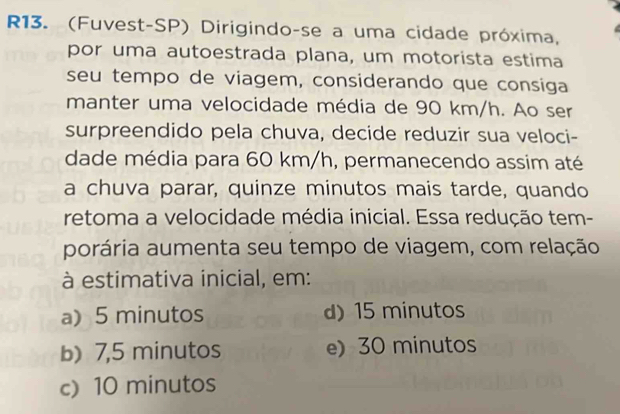 R13. (Fuvest-SP) Dirigindo-se a uma cidade próxima,
por uma autoestrada plana, um motorista estima
seu tempo de viagem, considerando que consiga
manter uma velocidade média de 90 km/h. Ao ser
surpreendido pela chuva, decide reduzir sua veloci-
dade média para 60 km/h, permanecendo assim até
a chuva parar, quinze minutos mais tarde, quando
retoma a velocidade média inicial. Essa redução tem-
porária aumenta seu tempo de viagem, com relação
à estimativa inicial, em:
a) 5 minutos d) 15 minutos
b) 7,5 minutos e) 30 minutos
c) 10 minutos