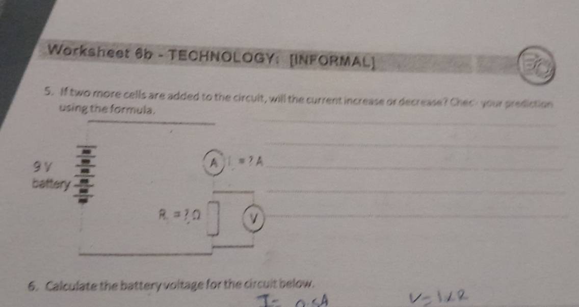 Worksheet 6b - TECHNOLOGY： [INFORMAL] 
5. If two more cells are added to the circult, will the current increase or decrease? Chec- your prediction 
using the formula. 
_ 
_ 
_
9V , 
A I=?A _ 
__ 
battery
R=?Omega v _ 
__ 
6. Calculate the battery voltage for the circult below.