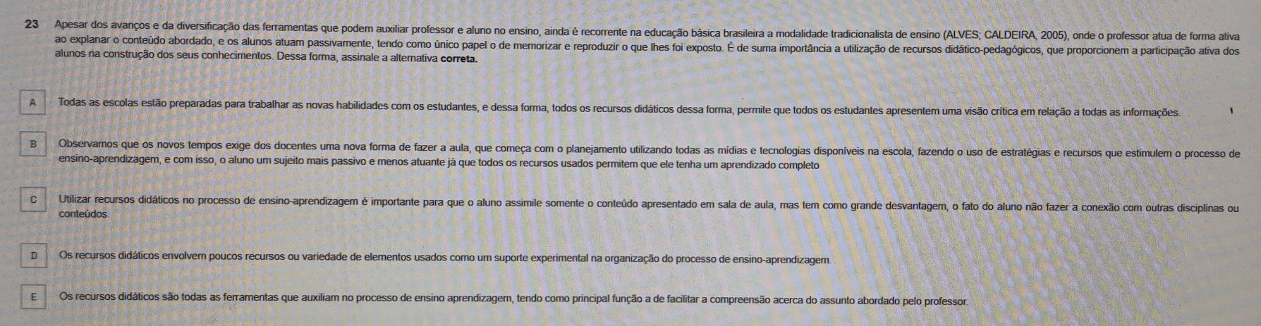 Apesar dos avanços e da diversificação das ferramentas que podem auxiliar professor e aluno no ensino, ainda é recorrente na educação básica brasileira a modalidade tradicionalista de ensino (ALVES; CALDEIRA, 2005), onde o professor atua de forma ativa
ao explanar o conteúdo abordado, e os alunos atuam passivamente, tendo como único papel o de memorizar e reproduzir o que lhes foi exposto. É de suma importância a utilização de recursos didático-pedagógicos, que proporcionem a participação ativa dos
alunos na construção dos seus conhecimentos. Dessa forma, assinale a alternativa correta.
A Todas as escolas estão preparadas para trabalhar as novas habilidades com os estudantes, e dessa forma, todos os recursos didáticos dessa forma, permite que todos os estudantes apresentem uma visão crítica em relação a todas as informações
B Observamos que os novos tempos exige dos docentes uma nova forma de fazer a aula, que começa com o planejamento utilizando todas as mídias e tecnologias disponíveis na escola, fazendo o uso de estratégias e recursos que estímulem o processo de
ensino-aprendizagem, e com isso, o aluno um sujeito mais passivo e menos atuante já que todos os recursos usados permitem que ele tenha um aprendizado completo
C Utilizar recursos didáticos no processo de ensino-aprendizagem é importante para que o aluno assimile somente o conteúdo apresentado em sala de aula, mas tem como grande desvantagem, o fato do aluno não fazer a conexão com outras disciplinas ou
conteúdos
D Os recursos didáticos envolvem poucos recursos ou variedade de elementos usados como um suporte experimental na organização do processo de ensino-aprendizagem.
EOs recursos didáticos são todas as ferramentas que auxiliam no processo de ensino aprendizagem, tendo como principal função a de facilitar a compreensão acerca do assunto abordado pelo professor,