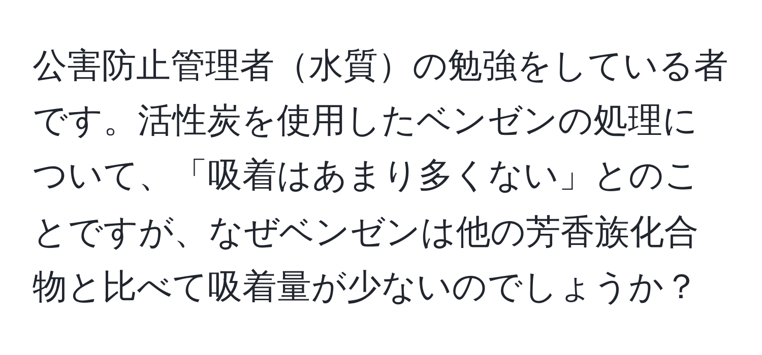 公害防止管理者水質の勉強をしている者です。活性炭を使用したベンゼンの処理について、「吸着はあまり多くない」とのことですが、なぜベンゼンは他の芳香族化合物と比べて吸着量が少ないのでしょうか？