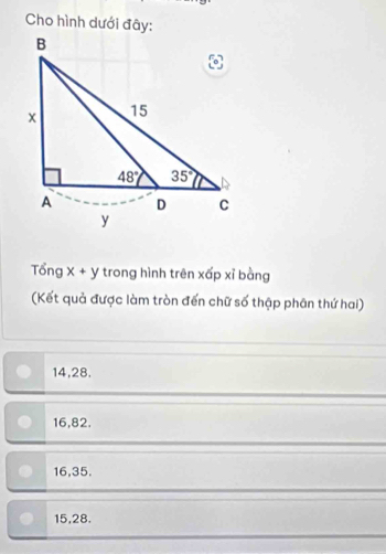 Cho hình dưới đây:
Tổng X + y trong hình trên xấp xỉ bàng
(Kết quả được làm tròn đến chữ số thập phân thứ hai)
14,28.
16,82.
16,35.
15,28.