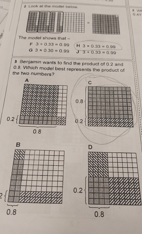 Look at the model below. 2 WY
0.4?
σ The model shows that ---
F 3+0.33=0.99 H 3* 0.33=0.99
G 3* 0.30=0.99 J overline 3+0.33=0.99
3 Benjamin wants to find the product of 0.2 and
0.8. Which model best represents the product of
the two numbers?
a