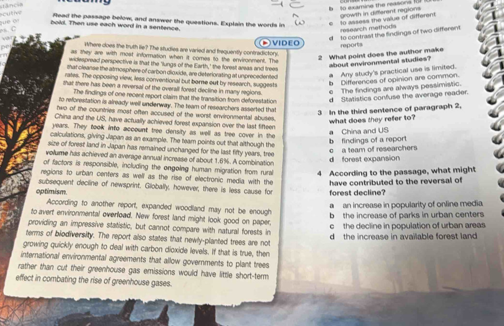stância
b to examine the reasons fo 
cutive
growth in different regions
Read the passage below, and answer the questions. Explain the words in c  to assess the value of different
que or bold. Then use each word in a sentence.
es. C
research methods
d to contrast the findings of two different
var video reports
Where does the truth lie? The studies are varied and frequently contradictory.
pe as they are with most information when it comes to the environment. The
2 What point does the author make
on widespread perspective is that the ‘lungs of the Earth,’ the forest areas and trees
about environmental studies?
to that cleanse the atmosphere of carbon dioxide, are deteriorating at unprecedented
a Any study's practical use is limited.
rates. The opposing view, less conventional but borne out by research, suggests
b Differences of opinion are common.
that there has been a reversal of the overall forest decline in many regions.
c The findings are always pessimistic.
The findings of one recent report claim that the transition from deforestation
d Statistics confuse the average reader.
to reforestation is already well underway. The team of researchers asserted that 3 In the third sentence of paragraph 2,
two of the countries most often accused of the worst environmental abuses.
what does they refer to?
China and the US, have actually achieved forest expansion over the last fifteen
years. They took into account tree density as well as tree cover in the
a China and US
calculations, giving Japan as an example. The team points out that although the
b findings of a report
size of forest land in Japan has remained unchanged for the last fifty years, tree
c a team of researchers
volume has achieved an average annual increase of about 1.6%. A combination
d forest expansion
of factors is responsible, including the ongoing human migration from rural 4 According to the passage, what might
regions to urban centers as well as the rise of electronic media with the
have contributed to the reversal of
subsequent decline of newsprint. Globally, however, there is less cause for
optimism. forest decline?
a  an increase in popularity of online media
According to another report, expanded woodland may not be enough
b the increase of parks in urban centers
to avert environmental overload. New forest land might look good on paper,
providing an impressive statistic, but cannot compare with natural forests in c the decline in population of urban areas
terms of biodiversity. The report also states that newly-planted trees are not d the increase in available forest land 
growing quickly enough to deal with carbon dioxide levels. If that is true, then
international environmental agreements that allow governments to plant trees
rather than cut their greenhouse gas emissions would have little short-term
effect in combating the rise of greenhouse gases.
