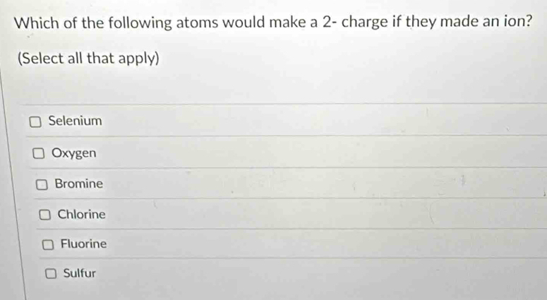 Which of the following atoms would make a 2 - charge if they made an ion?
(Select all that apply)
Selenium
Oxygen
Bromine
Chlorine
Fluorine
Sulfur