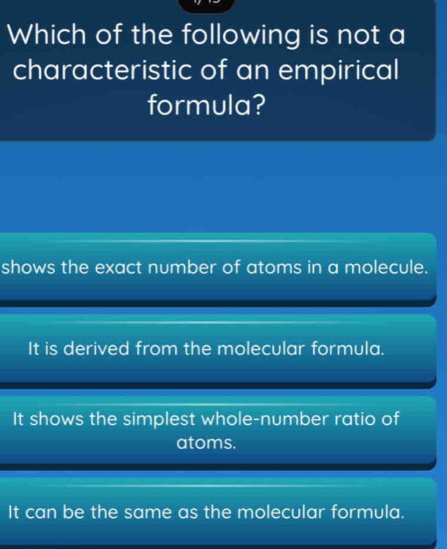 Which of the following is not a
characteristic of an empirical
formula?
shows the exact number of atoms in a molecule.
It is derived from the molecular formula.
It shows the simplest whole-number ratio of
atoms.
It can be the same as the molecular formula.