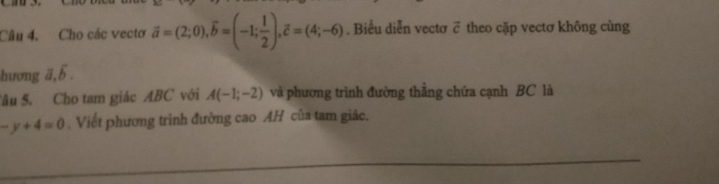 Cho các vectơ vector a=(2;0), widehat b=(-1; 1/2 ), overline c=(4;-6). Biểu diễn vectơ vector c theo cặp vectơ không cùng 
hương ā.overline b. 
Sâu S. Cho tam giác ABC với A(-1;-2) và phương trình đường thẳng chứa cạnh BC là
-y+4=0. Viết phương trình đường cao AH của tam giác.