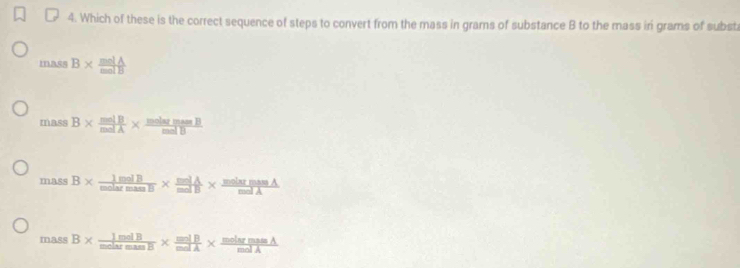 Which of these is the correct sequence of steps to convert from the mass in grams of substance B to the mass iri grams of subst
mas B*  molA/molB 
massB*  molB/molA *  molarmassB/molB 
massB*  1molB/molarmass *  molA/molB *  molarmassA/molA 
massB*  ImolB/molarmass *  molB/molA *  molarmassA/molA 