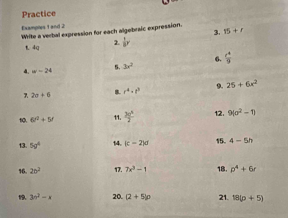 Practice 
Examples 1 and 2 
3. 15+r
Write a verbal expression for each algebraic expression. 
1. 4q
2.  1/8 y
4. w-24
5. 3x^2 6.  r^4/9 
7 2a+6
8. r^4· t^3 9. 25+6x^2
11. 12. 
10. 6f^2+5f  3a^5/2  9(a^2-1)
13. 5g^6 14. (c-2)d 15. 4-5h
16. 2b^2 17. 7x^3-1 18. p^4+6r
19. 3n^2-x 20. (2+5)p 21. 18(p+5)