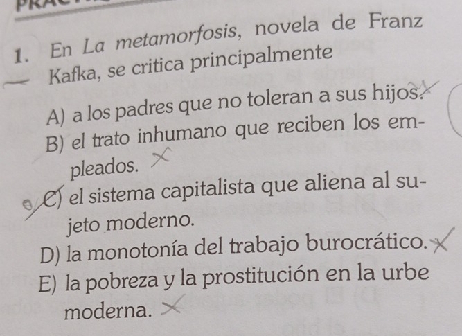 En La metamorfosis, novela de Franz
Kafka, se critica principalmente
A) a los padres que no toleran a sus hijos.
B) el trato inhumano que reciben los em-
pleados.
C) el sistema capitalista que aliena al su-
jeto moderno.
D) la monotonía del trabajo burocrático.
E) la pobreza y la prostitución en la urbe
moderna.