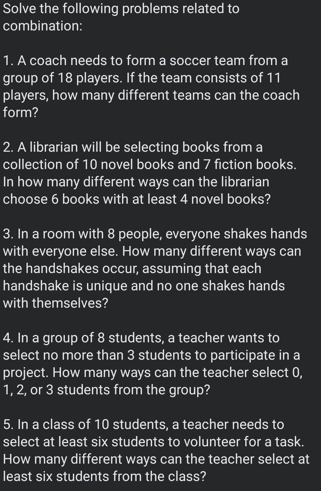 Solve the following problems related to 
combination: 
1. A coach needs to form a soccer team from a 
group of 18 players. If the team consists of 11
players, how many different teams can the coach 
form? 
2. A librarian will be selecting books from a 
collection of 10 novel books and 7 fiction books. 
In how many different ways can the librarian 
choose 6 books with at least 4 novel books? 
3. In a room with 8 people, everyone shakes hands 
with everyone else. How many different ways can 
the handshakes occur, assuming that each 
handshake is unique and no one shakes hands 
with themselves? 
4. In a group of 8 students, a teacher wants to 
select no more than 3 students to participate in a 
project. How many ways can the teacher select 0,
1, 2, or 3 students from the group? 
5. In a class of 10 students, a teacher needs to 
select at least six students to volunteer for a task. 
How many different ways can the teacher select at 
least six students from the class?