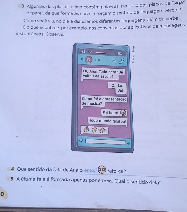 Algumas das placas acima contêm palavras. No caso das placas de “siga” 
e “pare”', de que forma as cores reforçam o sentido da linguagem verbal? 
Como você viu, no dia a dia usamos diferentes linguagens, além da verbal. 
É o que acontece, por exemplo, nas conversas por aplicativos de mensagens 
instantâneas. Observe. 
< Lu 
2 
Oi, Ana! Tudo bem? Já 
voltou da escola? 
Oi, Lu! 
Já! 
Como foi a apresentação 
de música? 
Foi bem! 
Todo mundo gostou! 
+ 
4 Que sentido da fala de Ana o emoji  2 reforça? 
5 A última fala é formada apenas por emojis. Qual o sentido dela? 
0