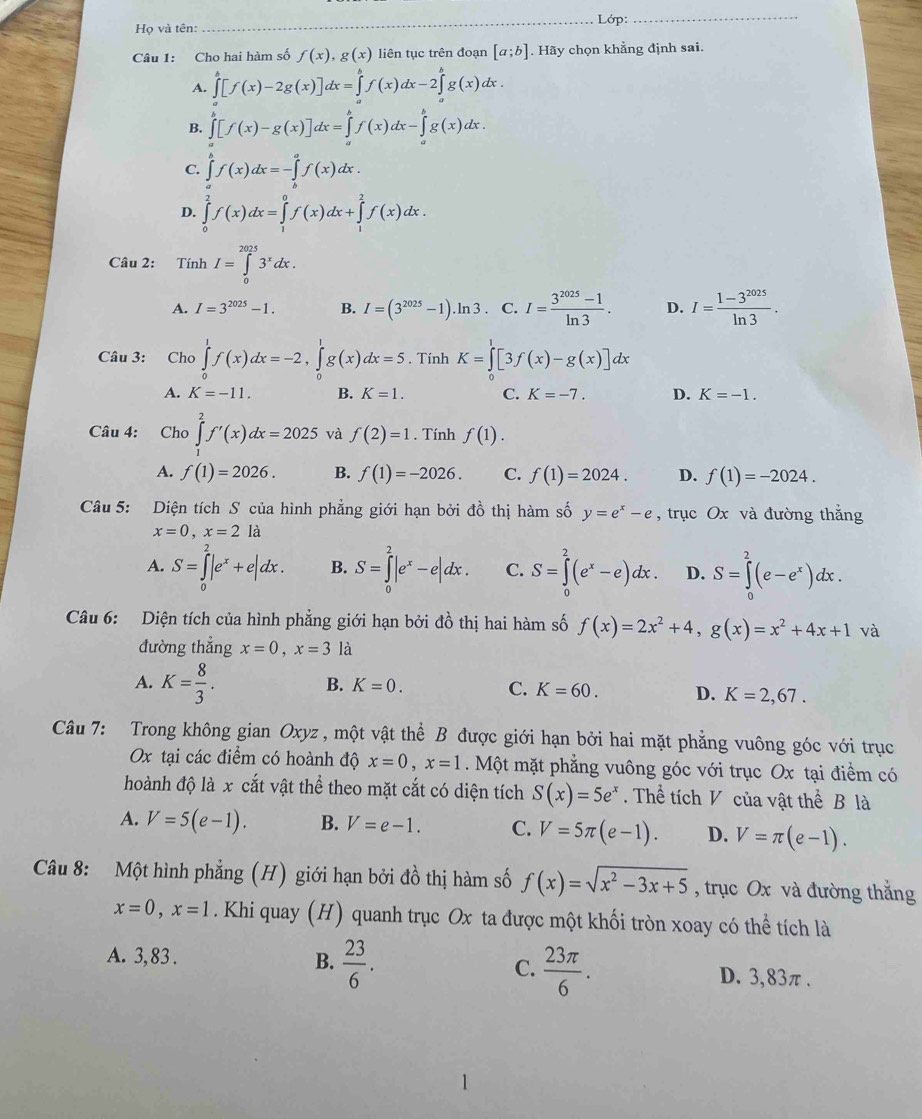 Họ và tên: _ Lớp:
_
Câu 1: Cho hai hàm số f(x),g(x) liên tục trên đoạn [a;b]. Hãy chọn khằng định sai.
A. ∈tlimits _a^(b[f(x)-2g(x)]dx=∈tlimits _a^bf(x)dx-2∈tlimits _a^bg(x)dx.
B. ∈tlimits _a^b[f(x)-g(x)]dx=∈tlimits _a^bf(x)dx-∈tlimits _a^bg(x)dx.
C. ∈tlimits _a^bf(x)dx=-∈tlimits _b^af(x)dx.
D. ∈tlimits _0^2f(x)dx=∈tlimits _1^0f(x)dx+∈tlimits _1^2f(x)dx.
Câu 2: Tính I=∈tlimits _0^(2025)3^x)dx.
A. I=3^(2025)-1. B. I=(3^(2025)-1).ln 3 C. I= (3^(2025)-1)/ln 3 . D. I= (1-3^(2025))/ln 3 .
Câu 3: Cho ∈tlimits _0^(1f(x)dx=-2,∈tlimits _0^1g(x)dx=5. Tính K=∈tlimits _0^1[3f(x)-g(x)]dx
A. K=-11. B. K=1. C. K=-7. D. K=-1.
Câu 4: Cho ∈tlimits _1^2f'(x)dx=2025 và f(2)=1. Tính f(1).
A. f(1)=2026. B. f(1)=-2026. C. f(1)=2024. D. f(1)=-2024.
Câu 5: Diện tích S của hình phẳng giới hạn bởi đồ thị hàm số y=e^x)-e , trục Ox và đường thắng
x=0,x=2 là
A. S=∈tlimits _0^(2|e^x)+e|dx. B. S=∈tlimits _0^(2|e^x)-e|dx. C. S=∈tlimits _0^(2(e^x)-e)dx. D. S=∈tlimits _0^(2(e-e^x))dx.
Câu 6: Diện tích của hình phẳng giới hạn bởi đồ thị hai hàm số f(x)=2x^2+4,g(x)=x^2+4x+1 và
đường thẳng x=0,x=3 là
A. K= 8/3 .
B. K=0. C. K=60. D. K=2,67.
Câu 7: Trong không gian Oxyz , một vật thể B được giới hạn bởi hai mặt phẳng vuông góc với trục
Ox tại các điểm có hoành độ x=0,x=1. Một mặt phẳng vuông góc với trục Ox tại điểm có
hoành độ là x cắt vật thể theo mặt cắt có diện tích S(x)=5e^x. Thể tích V của vật thể B là
A. V=5(e-1). B. V=e-1. C. V=5π (e-1). D. V=π (e-1).
Câu 8: Một hình phẳng (H) giới hạn bởi đồ thị hàm số f(x)=sqrt(x^2-3x+5) , trục Ox và đường thắng
x=0,x=1. Khi quay (H) quanh trục Ox ta được một khối tròn xoay có thể tích là
A. 3, 83 . B.  23/6 . C.  23π /6 . D. 3,83π.