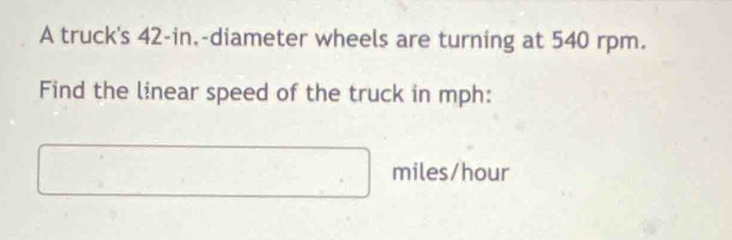 A truck's 42-in.-diameter wheels are turning at 540 rpm. 
Find the linear speed of the truck in mph :
miles/hour