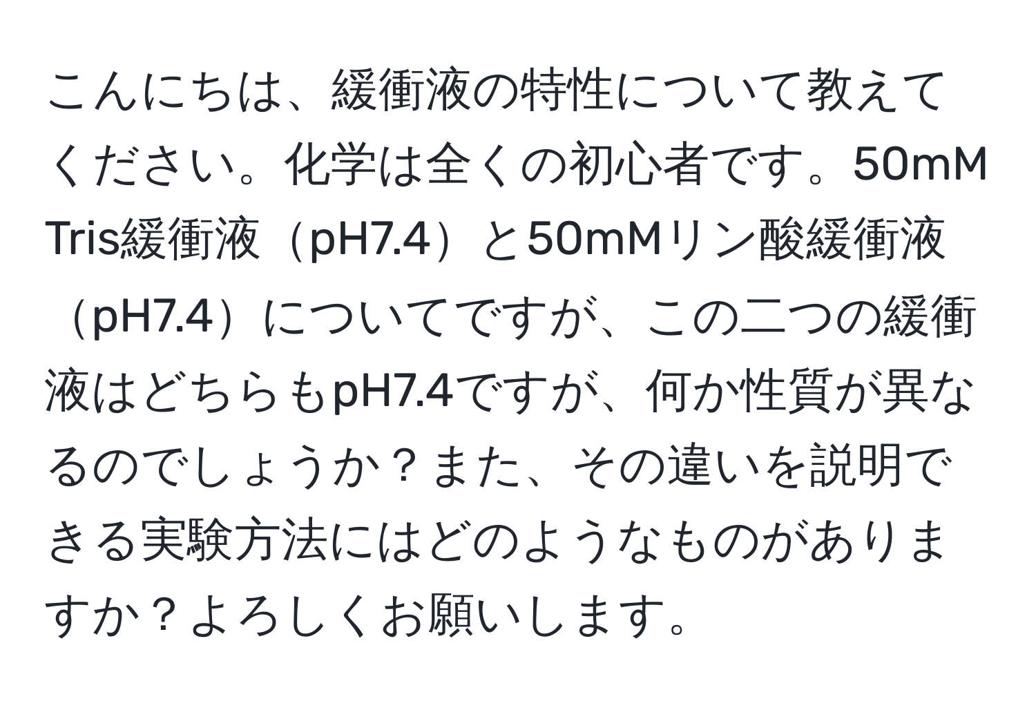 こんにちは、緩衝液の特性について教えてください。化学は全くの初心者です。50mM Tris緩衝液pH7.4と50mMリン酸緩衝液pH7.4についてですが、この二つの緩衝液はどちらもpH7.4ですが、何か性質が異なるのでしょうか？また、その違いを説明できる実験方法にはどのようなものがありますか？よろしくお願いします。