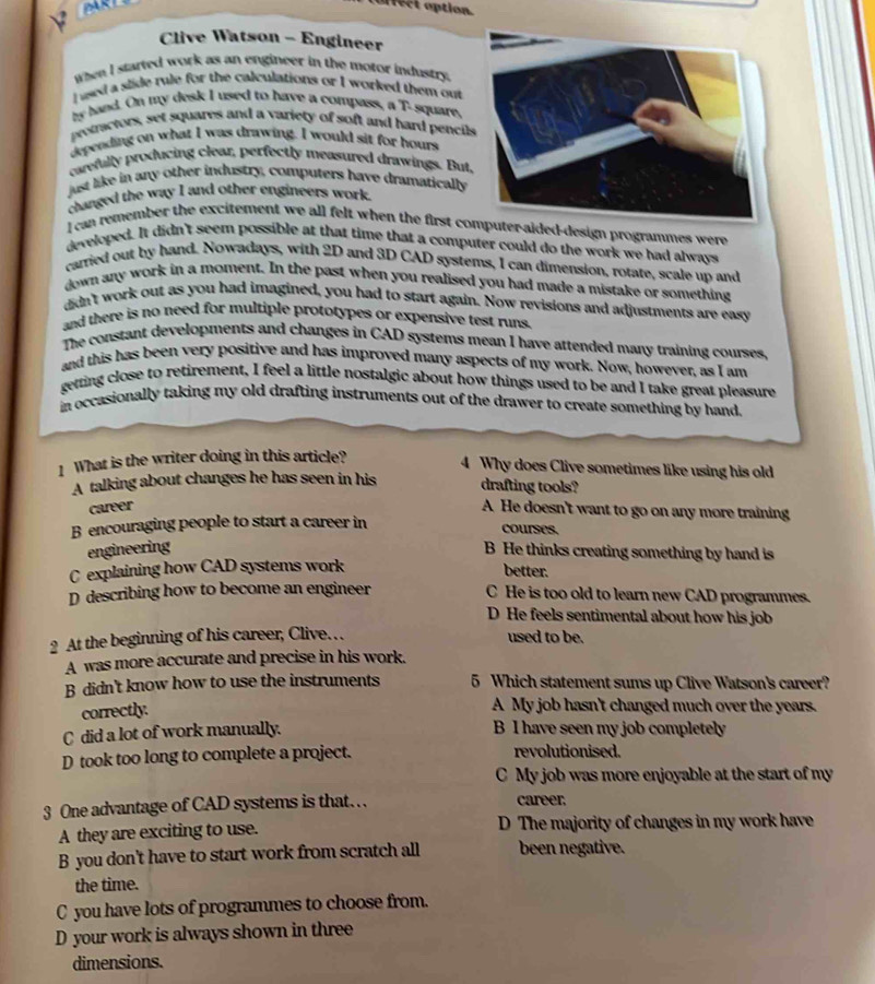afect option.
Clive Watson - Engineer
When I started work as an engineer in the moror industry.
I used a slide rule for the calculations or I worked them out
my hand. On my desk I used to have a compass, a T-square,
promctors, set squares and a variety of soft and hard pencil
depending on what I was drawing. I would sit for hours
carefully producing clear, perfectly measured drawings. But,
just like in any other industry, computers have dramatically
changed the way I and other engineers work.
l can remember the excitement we all felt when the first coter-aided-design programmes were
developed. It didn't seem possible at that time that a computer could do the work we had always
carried out by hand. Nowadays, with 2D and 3D CAD systems, I can dimension, rotate, scale up and
down any work in a moment. In the past when you realised you had made a mistake or something
didn't work out as you had imagined, you had to start again. Now revisions and adjustments are easy
and there is no need for multiple prototypes or expensive test runs.
The constant developments and changes in CAD systems mean I have attended many training courses,
and this has been very positive and has improved many aspects of my work. Now, however, as I am
getting close to retirement, I feel a little nostalgic about how things used to be and I take great pleasure
in occasionally taking my old drafting instruments out of the drawer to create something by hand.
1 What is the writer doing in this article?
4 Why does Clive sometimes like using his old
A talking about changes he has seen in his drafting tools?
career A He doesn't want to go on any more training
B encouraging people to start a career in
courses,
engineering B He thinks creating something by hand is
C explaining how CAD systems work
better.
D describing how to become an engineer C He is too old to learn new CAD programmes.
D He feels sentimental about how his job
2 At the beginning of his career, Clive… used to be.
A was more accurate and precise in his work.
B didn't know how to use the instruments 5 Which statement sums up Clive Watson's career?
correctly.
A My job hasn't changed much over the years.
C did a lot of work manually. B I have seen my job completely
D took too long to complete a project. revolutionised.
C My job was more enjoyable at the start of my
3 One advantage of CAD systems is that… career.
A they are exciting to use. D The majority of changes in my work have
B you don't have to start work from scratch all been negative.
the time.
C you have lots of programmes to choose from.
D your work is always shown in three
dimensions.