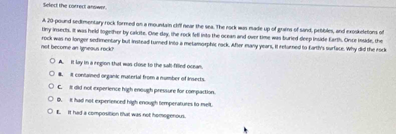 Select the correct answer.
A 20-pound sedimentary rock formed on a mountain cliff near the sea. The rock was made up of grains of sand, pebbles, and exoskeletons of
tiny insects. It was held together by calcite. One day, the rock fell into the ocean and over time was buried deep inside Earth. Once inside, the
rock was no longer sedimentary but instead turned into a metamorphic rock. After many years, it returned to Earth's surface. Why did the rock
not become an igneous rock?
A. It lay in a region that was close to the salt-filled ocean.
B. It contained organic material from a number of insects.
C. It did not experience high enough pressure for compaction.
D. it had not experienced high enough temperatures to melt.
E. It had a composition that was not homogenous.