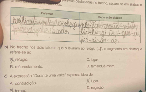 palavras destacadas no trecho, separe-as em sílabas e
crcule os en os vocálicos.
b) No trecho “os dois fatores que o levaram ao refúgio (...)”, o segmento em destaque
refere-se ao
A refúgio C. lugar.
B. reflorestamento. D. tamanduá-mirim.
c) A expressão "Durante uma visita" expressa ideia de
A. contradição. C. lugar.
B tempo. D. negação.