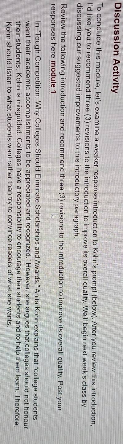Discussion Activity 
To conclude this module, let's examine a weaker response introduction to Kohn's prompt (below). After you review this introduction, 
I'd like you to recommend three (3) revisions to the introduction to improve its overall quality. We'll begin next week's class by 
discussing our suggested improvements to this introductory paragraph. 
Review the following introduction and recommend three (3) revisions to the introduction to improve its overall quality. Post your 
responses here module 1 
In “Tough Competition: Why Colleges Should Eliminate Scholarships and Awards,” Anita Kohn explains that “college students 
want their academic accomplishments to be appreciated and recognized." However, she argues that colleges should not honour 
their students. Kohn is misguided. Colleges have a responsibility to encourage their students and to help them learn. Therefore, 
Kohn should listen to what students want rather than try to convince readers of what she wants.
