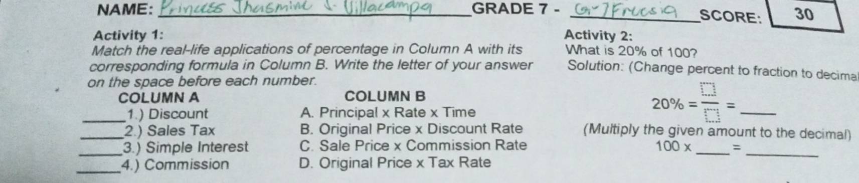 NAME: _GRADE 7 -
_SCORE: 30
Activity 1: Activity 2:
Match the real-life applications of percentage in Column A with its What is 20% of 100?
corresponding formula in Column B. Write the letter of your answer Solution: (Change percent to fraction to decima
on the space before each number.
COLUMN A COLUMN B
_1.) Discount A. Principal x Rate x Time
_ 20% = □ /□  =
_2.) Sales Tax B. Original Price x Discount Rate (Multiply the given amount to the decimal)
_3.) Simple Interest C. Sale Price x Commission Rate 100* _ =_
_4.) Commission D. Original Price x Tax Rate