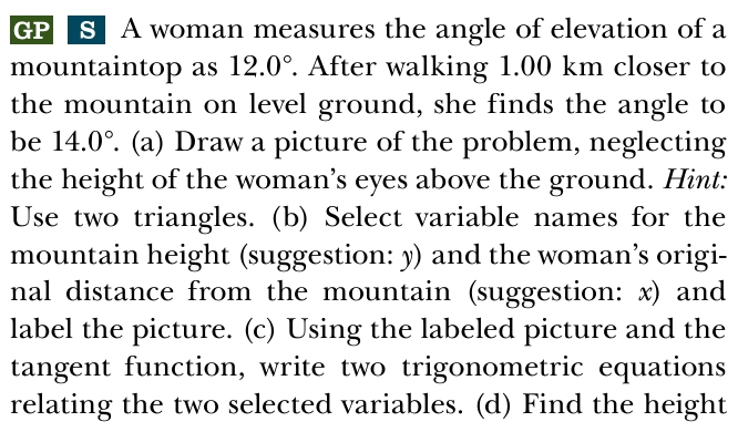 GPA § A woman measures the angle of elevation of a 
mountaintop as 12.0°. After walking 1.00 km closer to 
the mountain on level ground, she finds the angle to 
be 14.0°. (a) Draw a picture of the problem, neglecting 
the height of the woman’s eyes above the ground. Hint: 
Use two triangles. (b) Select variable names for the 
mountain height (suggestion: y) and the woman’s origi- 
nal distance from the mountain (suggestion: x) and 
label the picture. (c) Using the labeled picture and the 
tangent function, write two trigonometric equations 
relating the two selected variables. (d) Find the height