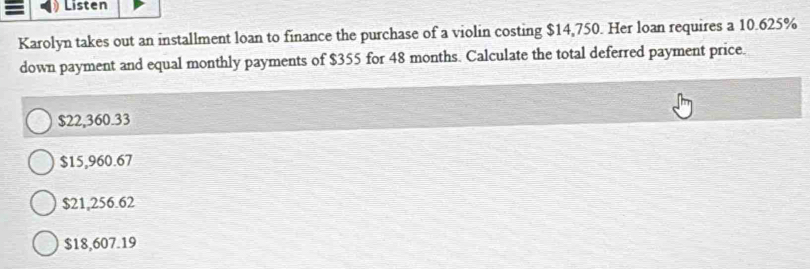 Listen
Karolyn takes out an installment loan to finance the purchase of a violin costing $14,750. Her loan requires a 10.625%
down payment and equal monthly payments of $355 for 48 months. Calculate the total deferred payment price.
$22,360.33
$15,960.67
$21,256.62
$18,607.19