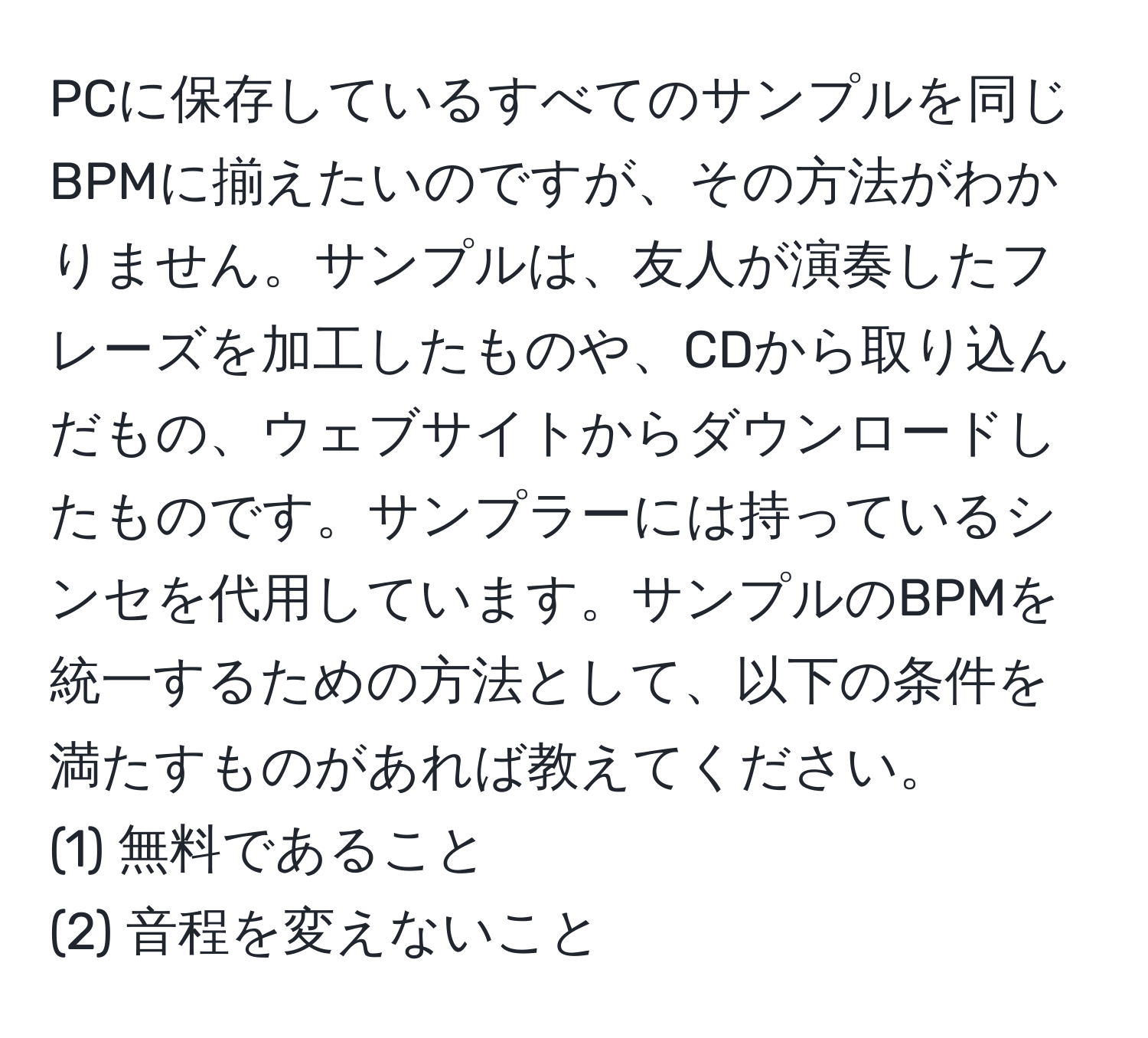 PCに保存しているすべてのサンプルを同じBPMに揃えたいのですが、その方法がわかりません。サンプルは、友人が演奏したフレーズを加工したものや、CDから取り込んだもの、ウェブサイトからダウンロードしたものです。サンプラーには持っているシンセを代用しています。サンプルのBPMを統一するための方法として、以下の条件を満たすものがあれば教えてください。  
(1) 無料であること  
(2) 音程を変えないこと