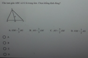 Cho tam giác ABC có G là trọng tâm. Chọn khẳng định đùng?
A. GM= 1/3 AG B. AG= 1/3 AM C. AG= 3/2 AM D. GM= 1/2 AG
A
B
C
D