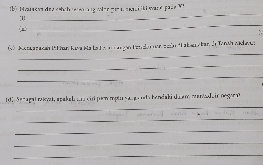 Nyatakan dua sebab seseorang calon perlu memiliki syarat pada X? 
(i) 
_ 
(ii) 
_ 
(2 
_ 
(c) Mengapakah Pilihan Raya Majlis Perundangan Persekutuan perlu dilaksanakan di Tanah Melayu? 
_ 
_ 
(d) Sebagai rakyat, apakah ciri-ciri pemimpin yang anda hendaki dalam mentadbir negara? 
_ 
_ 
_ 
_ 
_