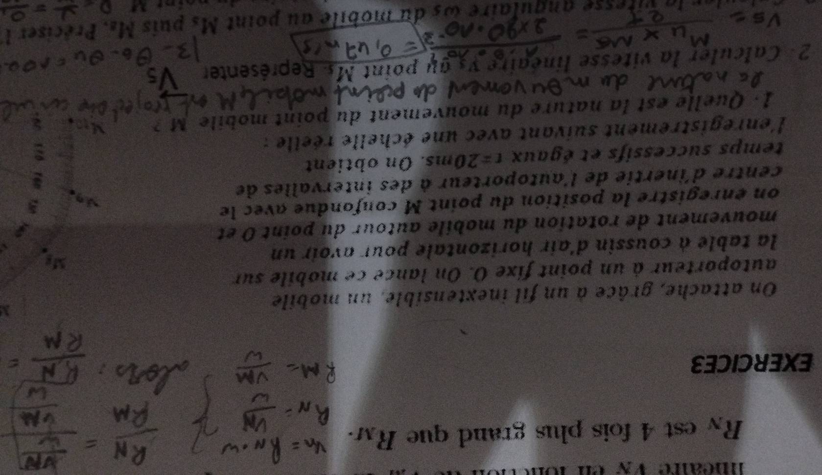 méaire VN
R_N est 4 fois plus grand que R_M. 
EXERCICE3 
On attache, grâce à un fil inextensible, un mobile 
autoporteur à un point fixe O. On lance ce mobile sur 
la table à coussin d'air horizontale pour avoir un 
mouvement de rotation du mobile autour du point 0 et 
on énregistre la position du point M confondue avec le 
centre d'inertie de l'autoporteur à des intervalles de 
temps successifs et égaux t=20ms. On obtient 
l'enregistrement suivant avec une échelle réelle : 
1. Quelle est la nature du mouvement du point mobile M ? 
2 Calculer la vitesse linéair s au point M.. Représenter 
itesse anqulaire às du mobile au point Ms puis Ms. Préciser l
