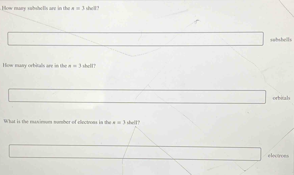 How many subshells are in the n=3 shell? 
subshells 
How many orbitals are in the n=3 shell? 
orbitals 
What is the maximum number of electrons in the n=3 shell? 
electrons