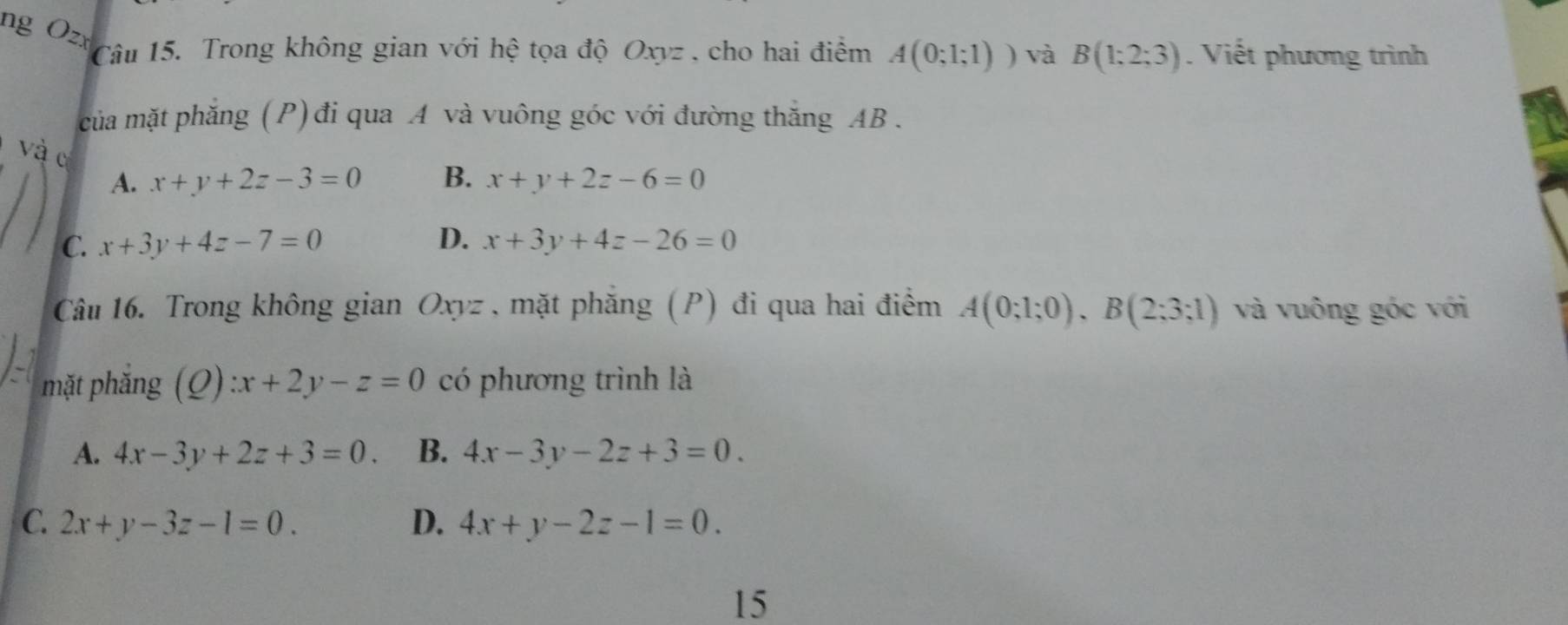 ng Ozx
Câu 15. Trong không gian với hệ tọa độ Oxyz , cho hai điểm A(0;1;1)) và B(1;2;3). Viết phương trình
của mặt phăng (P) đi qua A và vuông góc với đường thắng AB.
và c
A. x+y+2z-3=0 B. x+y+2z-6=0
C. x+3y+4z-7=0 D. x+3y+4z-26=0
Câu 16. Trong không gian Oxyz, mặt phăng (P) đi qua hai điểm A(0;1;0), B(2;3;1) và vuông góc với
mặt phăng (Q):x+2y-z=0 có phương trình là
A. 4x-3y+2z+3=0. B. 4x-3y-2z+3=0.
C. 2x+y-3z-1=0. D. 4x+y-2z-1=0. 
15