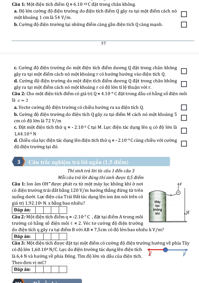 Một điện tích điểm Q=6.10^(-13)C đặt trong chân không.
a. Độ lớn cường độ điện trường do điện tích điểm Q gây ra tại một điểm cách nó
một khoảng 1 cm là 54 V/m.
b. Cường độ điện trường tại những điểm càng gần điện tích Q càng mạnh.
57
c. Cường độ điện trường do một điện tích điểm dương Q đặt trong chân không
gây ra tại một điểm cách nó một khoảng r có hướng hướng vào điện tích Q.
d. Cường độ điện trường do một điện tích điểm dương Q đặt trong chân không
gây ra tại một điểm cách nó một khoảng r có độ lớn tỉ lệ thuận với r.
Câu 2: Cho một điện tích điểm có giá trị Q=4.10^(-9)C đặt trong dầu có hằng số điện môi
là varepsilon =2
a. Vectơ cường độ điện trường có chiều hướng ra xa điện tích Q.
b. Cường độ điện trường do điện tích Q gây ra tại điểm M cách nó một khoảng 5
cm có độ lớn là 72 V/m
c. Đặt một điện tích thử q=-2.10^(-9)Ct; tại M. Lực điện tác dụng lên q có độ lớn là
1,44.10^(-5)N
d. Chiều của lực điện tác dụng lên điện tích thử q=-2.10^(-9) C cùng chiều với cường
độ điện trường tại đó.
3  Câu trắc nghiệm trả lời ngắn (1,5 điểm)
Thí sinh trả lời từ câu 1 đến câu 3
Mỗi câu trả lời đúng thí sinh được 0,5 điểm
Câu 1: Ion âm OH- được phát ra từ một máy lọc không khí ở nơi
có điện trường trái đất bằng 120 V/m hướng thẳng đứng từ trên
xuống dưới. Lực điện của Trái Đất tác dụng lên ion âm nói trên có
giá trị 1,92.10× N. x bằng bao nhiêu? 
Đáp án: 
Câu 2: Một điện tích điểm q=-2.10^(-7)C , đặt tại điểm A trong môi
trường có hằng số điện môi varepsilon =2 :. Véc tơ cường độ điện trường
do điện tích q gây ra tại điểm B với AB=7,5cm có độ lớn bao nhiêu k V/m?
Đáp án:
Câu 3: Một điện tích được đặt tại một điểm có cường độ điện trường hướng về phía Tây
có độ lớn 1,60.10^4N/C. Lực do điện trường tác dụng lên điện tích
là 6,4 N và hướng về phía Đông. Tìm độ lớn và dấu của điện tích. E 
Theo đơn vị mC?
Đáp án: