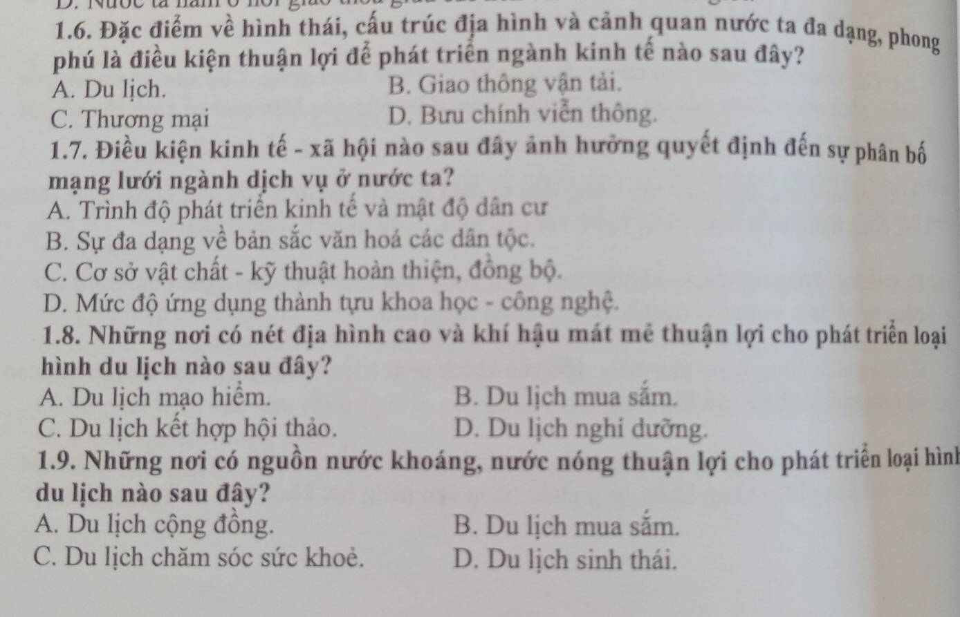 Đặc điểm về hình thái, cấu trúc địa hình và cảnh quan nước ta đa dạng, phong
phú là điều kiện thuận lợi để phát triển ngành kinh tế nào sau đây?
A. Du ljch. B. Giao thông vận tải.
C. Thương mại D. Bưu chính viễn thông.
1.7. Điều kiện kinh tế - xã hội nào sau đây ảnh hưởng quyết định đến sự phân bố
mạng lưới ngành dịch vụ ở nước ta?
A. Trình độ phát triển kinh tế và mật độ dân cư
B. Sự đa dạng về bản sắc văn hoá các dân tộc.
C. Cơ sở vật chất - kỹ thuật hoàn thiện, đồng bộ.
D. Mức độ ứng dụng thành tựu khoa học - công nghệ.
1.8. Những nơi có nét địa hình cao và khí hậu mát mê thuận lợi cho phát triển loại
hình du lịch nào sau đây?
A. Du lịch mạo hiểm. B. Du lịch mua sắm.
C. Du lịch kết hợp hội thảo. D. Du lịch nghi dưỡng.
1.9. Những nơi có nguồn nước khoáng, nước nóng thuận lợi cho phát triển loại hình
du lịch nào sau đây?
A. Du lịch cộng đông. B. Du lịch mua sắm.
C. Du lịch chăm sóc sức khoẻ. D. Du lịch sinh thái.